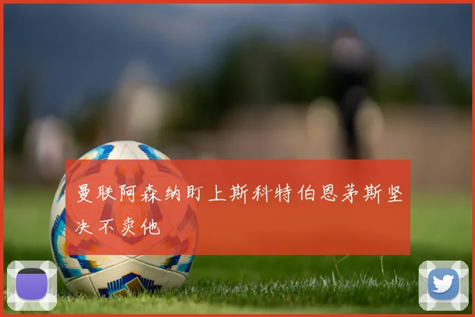 曼联阿森纳盯上斯科特伯恩茅斯坚决不卖他