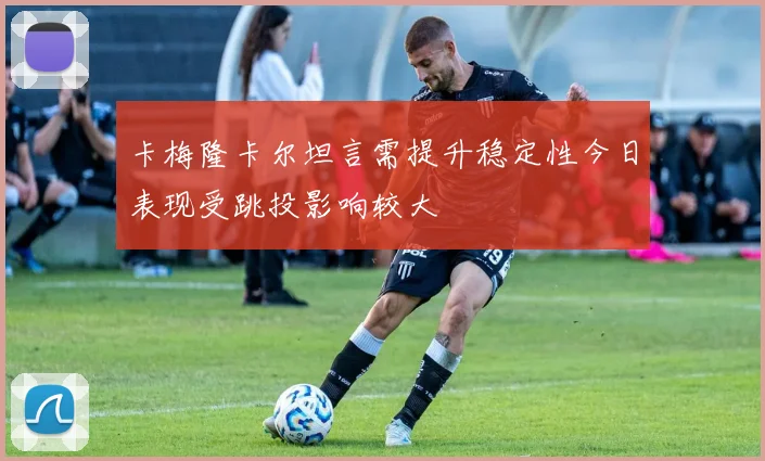 卡梅隆卡尔坦言需提升稳定性今日表现受跳投影响较大