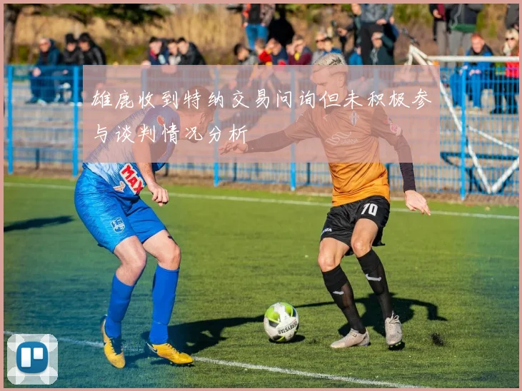 雄鹿收到特纳交易问询但未积极参与谈判情况分析