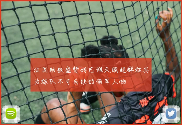 法国助教盛赞姆巴佩天赋超群称其为球队不可或缺的领军人物