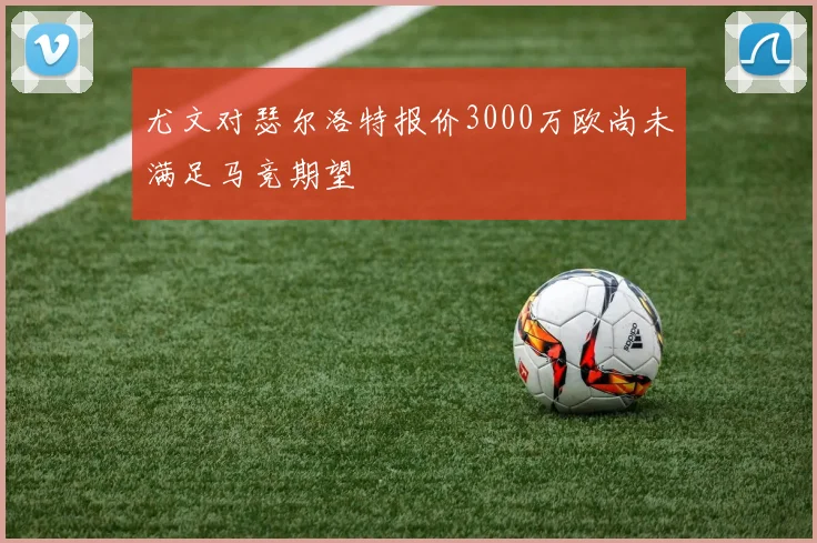 尤文对瑟尔洛特报价3000万欧尚未满足马竞期望