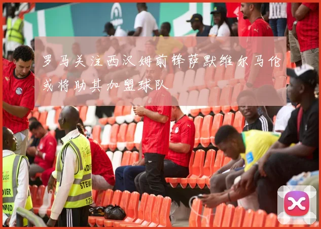罗马关注西汉姆前锋萨默维尔马伦或将助其加盟球队