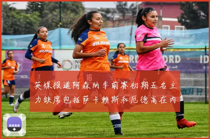 英媒报道阿森纳季前赛初期五名主力缺席包括萨卡赖斯和厄德高在内