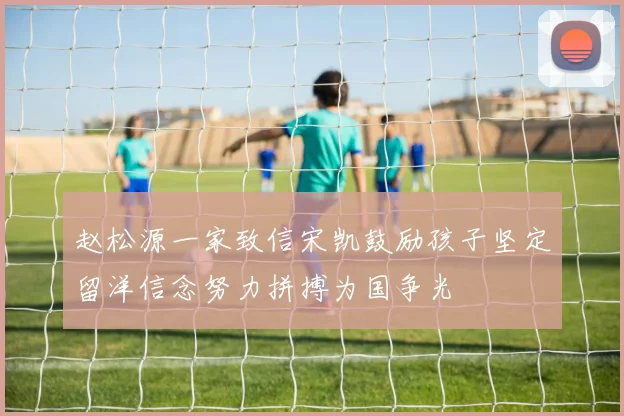 赵松源一家致信宋凯鼓励孩子坚定留洋信念努力拼搏为国争光