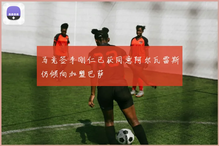 马竞签李刚仁已获同意阿尔瓦雷斯仍倾向加盟巴萨