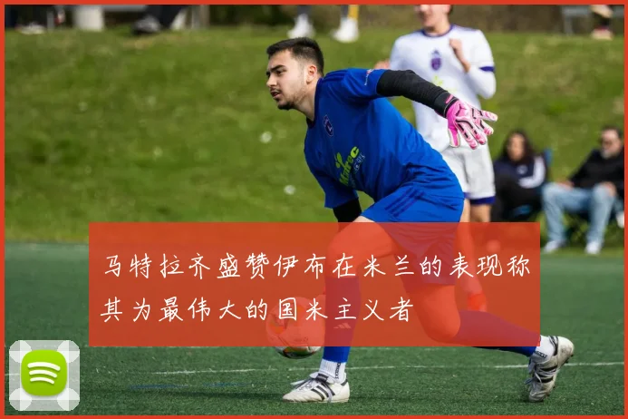 马特拉齐盛赞伊布在米兰的表现称其为最伟大的国米主义者