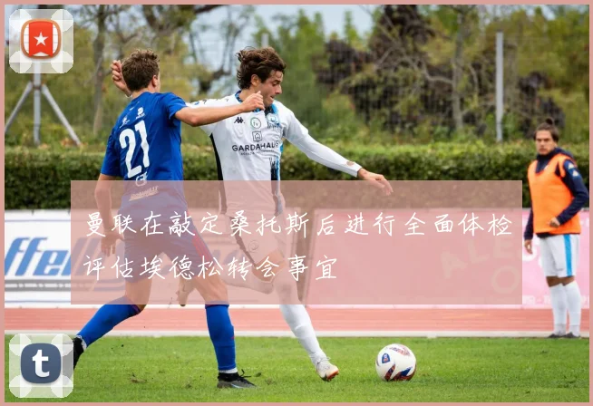 曼联在敲定桑托斯后进行全面体检评估埃德松转会事宜